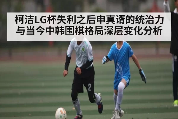 柯洁LG杯失利之后申真谞的统治力与当今中韩围棋格局深层变化分析