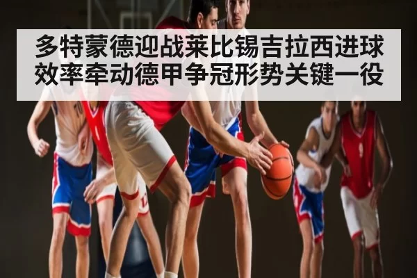 多特蒙德迎战莱比锡吉拉西进球效率牵动德甲争冠形势关键一役